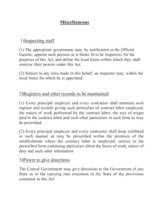 Miscellaneous
1)Inspecting staff
(1) The appropriate government may, by notification in the Official
Gazette, appoint such persons as it thinks fit to be inspectors for the
purposes of this Act, and define the local limits within which they shall
exercise their powers under this Act.
(2) Subject to any rules made in this behalf, an inspector may, within the
local limits for which he is appointed.
2)Registers and other records to be maintained
(1) Every principal employer and every contractor shall maintain such
register and records giving such particulars of contract labor employed,
the nature of work performed by the contract labor, the rate of wages
paid to the contract labor and such other particulars in such form as may
be prescribed.
(2) Every principal employer and every contractor shall keep exhibited
in such manner as may be prescribed within the premises of the
establishment where the contract labor is employed, notices in the
prescribed form containing particulars about the hours of work, nature of
duty and such other information
3)Power to give directions
The Central Government may give directions to the Government of any
State as to the carrying into execution in the State of the provisions
contained in this Act.
 