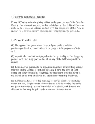 4)Power to remove difficulties
If any difficulty arises in giving effect to the provisions of this Act, the
Central Government may, by order published in the Official Gazette,
make such provisions not inconsistent with the provisions of this Act, as
appears to it to be necessary or expedient for removing the difficulty.
5) Power to make rules
(1) The appropriate government may, subject to the condition of
previous publication, make rules for carrying out the purposes of this
Act.
(2) In particular, and without prejudice to the generality of the foregoing
power, such rules may provide for all or any of the following matters,
namely
(a) the number of persons to be appointed members representing various
interests on the Central Board and the State Board, the term of their
office and other conditions of service, the procedure to be followed in
the discharge of their functions and the manner of filling vacancies.
(b) the times and places of the meetings of any committee constituted
under that Act, the procedure to be followed at such meeting including
the quorum necessary for the transaction of business, and the fees and
allowances that may be paid to the members of a committee;
 
