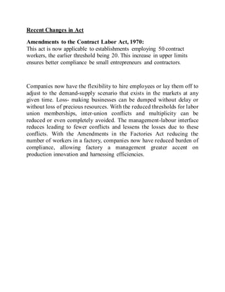 Recent Changes in Act
Amendments to the Contract Labor Act, 1970:
This act is now applicable to establishments employing 50 contract
workers, the earlier threshold being 20. This increase in upper limits
ensures better compliance be small entrepreneurs and contractors.
Companies now have the flexibility to hire employees or lay them off to
adjust to the demand-supply scenario that exists in the markets at any
given time. Loss- making businesses can be dumped without delay or
without loss of precious resources. With the reduced thresholds for labor
union memberships, inter-union conflicts and multiplicity can be
reduced or even completely avoided. The management-labour interface
reduces leading to fewer conflicts and lessens the losses due to these
conflicts. With the Amendments in the Factories Act reducing the
number of workers in a factory, companies now have reduced burden of
compliance, allowing factory a management greater accent on
production innovation and harnessing efficiencies.
 