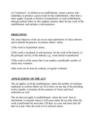 (c) "contractor", in relation to an establishment, means a person who
undertakes to produce a given result for the establishment, other than a
mere supply of goods or articles of manufacture to such establishment,
through contract labor or who supplies contract labor for any work of the
establishment and includes a sub-contractor.
OBJECTIVES
The main objective of the act was to stop exploitation of these laborers
and to abolish the practice of contract labour where
1)The work is of perennial nature.
2)The work is incidental to and necessary for the work of the factory i.e
the principal activity of the industry e.g., work related to production.
3)The work is of the nature that it can employ considerable number of
whole time workmen .
4)the work can be done by ordinary or regular workmen.
APPLICATIONS OF THE ACT
The act applies to all the establishments where the number of workmen
employed as contract labour are 20 or more .on any day of the preceding
twelve months. it includes all the contracts of Govts and local
authorities as well.
The act does not apply to establishments where the work done is
intermittent or seasonal nature it will come under the act only when the
work is performed for more then 120 days in a year and more then 60
days in a year when the work is of a seasonal nature.
 