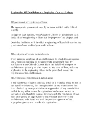 Registration Of Establishments Employing Contract Labour
1)Appointment of registering officers:
The appropriate government may, by an order notified in the Official
Gazette-
(a) appoint such persons, being Gazetted Officers of government, as it
thinks fit to be registering officers for the purpose of this chapter; and
(b) define the limits, with in which a registering officer shall exercise the
powers conferred on him by or under this Act.
2)Registration of certain establishments
Every principal employer of an establishment to which this Act applies
shall, within such period as the appropriate government may, by
notification in the Official Gazette, fix in this behalf with respect to
establishment generally or with respect to any class of them, make an
application to the registering officer in the prescribed manner for
registration of the establishment.
3)Revocation of registration in certain cases
If the registering officer is satisfied, either on a reference made to him in
this behalf or otherwise, that the registration of any establishment has
been obtained by misrepresentation or suppression of any material fact,
or that for any other reason the registration has become useless or
ineffective and, therefore requires to be revoked, the registering officer
may, after giving an opportunity to the principal employer of the
establishment to be heard and with the previous approval of the
appropriate government, revoke the registration .
 