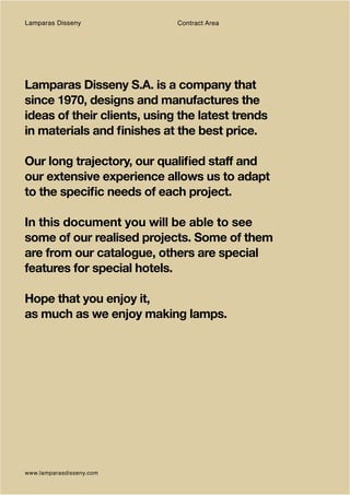 Lamparas Disseny             Contract Area




Lamparas Disseny S.A. is a company that
since 1970, designs and manufactures the
ideas of their clients, using the latest trends
in materials and finishes at the best price.

Our long trajectory, our qualified staff and
our extensive experience allows us to adapt
to the specific needs of each project.

In this document you will be able to see
some of our realised projects. Some of them
are from our catalogue, others are special
features for special hotels.

Hope that you enjoy it,
as much as we enjoy making lamps.




www.lamparasdisseny.com
 