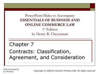 PowerPoint Slides to Accompany
                      ESSENTIALS OF BUSINESS AND
                        ONLINE COMMERCE LAW
                                  1st Edition
                           by Henry R. Cheeseman

       Chapter 7
       Chapter 7
       Contracts: Classification,
       Contracts: Classification,
       Agreement, and Consideration
       Agreement, and Consideration

Slides developed by
Les Wiletzky                 Copyright © 2006 by Pearson Prentice-Hall. All rights reserved
 