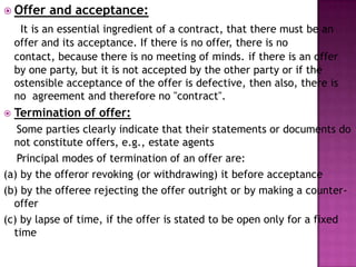  Offer and acceptance:
It is an essential ingredient of a contract, that there must be an
offer and its acceptance. If there is no offer, there is no
contact, because there is no meeting of minds. if there is an offer
by one party, but it is not accepted by the other party or if the
ostensible acceptance of the offer is defective, then also, there is
no agreement and therefore no "contract".
 Termination of offer:
Some parties clearly indicate that their statements or documents do
not constitute offers, e.g., estate agents
Principal modes of termination of an offer are:
(a) by the offeror revoking (or withdrawing) it before acceptance
(b) by the offeree rejecting the offer outright or by making a counter-
offer
(c) by lapse of time, if the offer is stated to be open only for a fixed
time
 