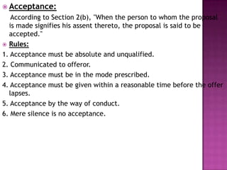  Acceptance:
According to Section 2(b), "When the person to whom the proposal
is made signifies his assent thereto, the proposal is said to be
accepted."
 Rules:
1. Acceptance must be absolute and unqualified.
2. Communicated to offeror.
3. Acceptance must be in the mode prescribed.
4. Acceptance must be given within a reasonable time before the offer
lapses.
5. Acceptance by the way of conduct.
6. Mere silence is no acceptance.
 