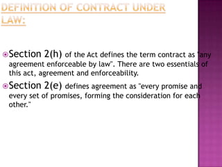 Section 2(h) of the Act defines the term contract as "any
agreement enforceable by law". There are two essentials of
this act, agreement and enforceability.
Section 2(e) defines agreement as "every promise and
every set of promises, forming the consideration for each
other."
 