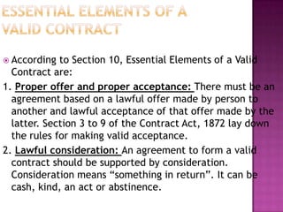  According to Section 10, Essential Elements of a Valid
Contract are:
1. Proper offer and proper acceptance: There must be an
agreement based on a lawful offer made by person to
another and lawful acceptance of that offer made by the
latter. Section 3 to 9 of the Contract Act, 1872 lay down
the rules for making valid acceptance.
2. Lawful consideration: An agreement to form a valid
contract should be supported by consideration.
Consideration means “something in return”. It can be
cash, kind, an act or abstinence.
 