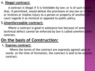 4. Illegal contract:
A contract is illegal if it is forbidden by law; or is of such nature
that, if permitted, would defeat the provisions of any law or is fake;
or involves or implies injury to a person or property of another, or
court regards it as immoral or opposed to public policy.
5.Unenforceable contract:
Where a contract is good in substance but because of some
technical defect cannot be enforced by law is called unenforceable
contract.
On the basis of Construction:
1. Express contract:
Where the terms of the contract are expressly agreed upon in
words at the time of formation, the contract is said to be express
contract.
 