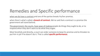 Remedies and Specific performance
when we do have a contract and one of the parties breaks his/her promise,
when there's what's called a breach of contract. We've said that a contract is a promise the
government will stand behind.
The government, the courts, have ways of making people do things they ought to do, or to
respond when they don't want to do what they ought.
Most forcefully and directly, a court can order someone to keep his promise and to threaten to
put him in jail if he doesn't do it. That is called specific performance.
 