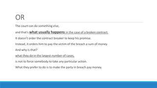 OR
The court can do something else,
and that's what usually happens in the case of a broken contract.
It doesn't order the contract breaker to keep his promise.
Instead, it orders him to pay the victim of the breach a sum of money.
And why is that?
what they do in the largest number of cases,
is not to force somebody to take any particular action.
What they prefer to do is to make the party in breach pay money.
 