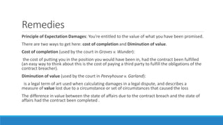 Remedies
Principle of Expectation Damages: You're entitled to the value of what you have been promised.
There are two ways to get here: cost of completion and Diminution of value.
Cost of completion (used by the court in Groves v. Wunder):
the cost of putting you in the position you would have been in, had the contract been fulfilled
(an easy way to think about this is the cost of paying a third party to fulfill the obligations of the
contract breacher).
Diminution of value (used by the court in Peevyhouse v. Garland):
is a legal term of art used when calculating damages in a legal dispute, and describes a
measure of value lost due to a circumstance or set of circumstances that caused the loss
The difference in value between the state of affairs due to the contract breach and the state of
affairs had the contract been completed .
 