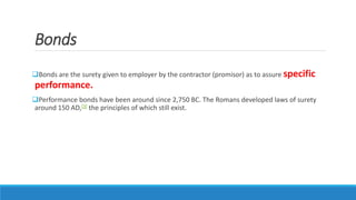 Bonds
Bonds are the surety given to employer by the contractor (promisor) as to assure specific
performance.
Performance bonds have been around since 2,750 BC. The Romans developed laws of surety
around 150 AD,[3] the principles of which still exist.
 