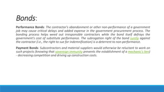 Bonds:
Performance Bonds: The contractor's abandonment or other non-performance of a government
job may cause critical delays and added expense in the government procurement process. The
bonding process helps weed out irresponsible contractors while the bond itself defrays the
government's cost of substitute performance. The subrogation right of the bond surety against
the contractor (i.e., the right to sue for indemnification) is a deterrent to non-performance.
Payment Bonds: Subcontractors and material suppliers would otherwise be reluctant to work on
such projects (knowing that sovereign immunity prevents the establishment of a mechanic's lien)
- decreasing competition and driving up construction costs.
 