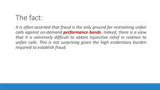 The fact:
It is often asserted that fraud is the only ground for restraining unfair
calls against on-demand performance bonds. Indeed, there is a view
that it is extremely difficult to obtain injunctive relief in relation to
unfair calls. This is not surprising given the high evidentiary burden
required to establish fraud.
 