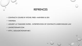 REFRENCES
• CONTRACTX COURSE BY RITCHEL FRIED –HARVERDX & EDX
• WIKIPEDIA
• ASHURST LLP PUBLISHED PAPERS - INTERPRETATION OF CONTRACTS UNDER ENGLISH LAW
• LAWDICTIONARY.COM
• HTTP://LEGALDICTIONARY.NET/
 