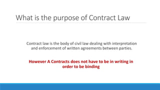 What is the purpose of Contract Law
Contract law is the body of civil law dealing with interpretation
and enforcement of written agreements between parties.
However A Contracts does not have to be in writing in
order to be binding
 
