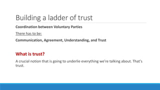 Building a ladder of trust
Coordination between Voluntary Parties
There has to be:
Communication, Agreement, Understanding, and Trust
What is trust?
A crucial notion that is going to underlie everything we're talking about. That's
trust.
 