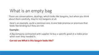 What is an empty bag
There are conversations, dealings, which looks like bargains, but when you think
about them carefully, they're not bargains at all.
Here's an example, quite a common one. A one Side promise or promises that
looks like binding but they are not.
Example:
A Big company contracted with supplier to buy a specific good at a index price
when ever they needed it.
Can we see What is this bargain looks like?
 