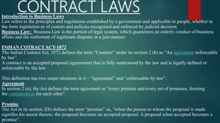 CONTRACT LAWSIntroduction to Business Laws
Law refers to the principles and regulations established by a government and applicable to people, whether in
the form legislation or of custom and policies recognised and enforced by judicial decision.
Business Law: Business Law is the portion of legal system, which guarantees an orderly conduct of business
affairs and the settlement of legitimate disputes in a just manner.
INDIAN COTRACT ACT-1872
The Indian Contract Act, 1872 defines the term “Contract” under its section 2 (h) as “An agreement enforceable
by law”.
A contract is an accepted proposal (agreement) that is fully understood by the law and is legally defined or
enforceable by the law.
This definition has two major elements in it – “agreement” and “enforceable by law”.
Agreement
In section 2 (e), the Act defines the term agreement as “every promise and every set of promises, forming
the consideration for each other”.
Promise
The Act in its section 2(b) defines the term “promise” as, “when the person to whom the proposal is made
signifies his assent thereto, the proposal becomes an accepted proposal. A proposal when accepted becomes a
promise”.
 