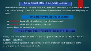 Conditional offer to be made known
If there are special terms or conditions in an offer, these must be brought to the notice of the offeree
at the time of making a proposal. A condition offer lapses when the condition is not accepted by the
offeree.
An offer may be Specific or general
A specific offer is one which is made to an ascertained person. And
A general offer is one which is not made to a specific
person, but to the public at large.
Two identical cross offer do not result in a contract
When parties make identical offers to each other in ignorance of each others offer, the offers are
said to be cross offers.
A counter offer is a rejection of original offer. It is a new offer which needs acceptance by the
original promisor before a contract is made.
 