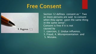 Section 12 defines consent as “ Two
or more persons are said to consent
when they agree upon the same thing
in the same sense”.
Consent is free if it is not
caused by
1. coercion, 2. Undue influence,
3. Fraud, 4. Misrepresentation and
5. Mistake.
 