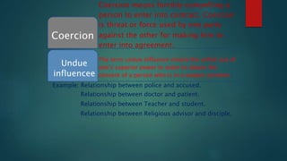 The term undue influence means the unfair use of
one’s superior power in order to obtain the
consent of a person who is in a weaker position.
Coercion means forcibly compelling a
person to enter into contract. Coercion
is threat or force used by one party
Coercion against the other for making him to
enter into agreement.
Undue
influencee
Example: Relationship between police and accused.
Relationship between doctor and patient.
Relationship between Teacher and student.
Relationship between Religious advisor and disciple,
 