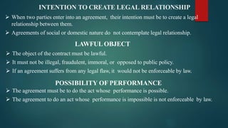 INTENTION TO CREATE LEGAL RELATIONSHIP
 When two parties enter into an agreement, their intention must be to create a legal
relationship between them.
 Agreements of social or domestic nature do not contemplate legal relationship.
LAWFUL OBJECT
 The object of the contract must be lawful.
 It must not be illegal, fraudulent, immoral, or opposed to public policy.
 If an agreement suffers from any legal flaw, it would not be enforceable by law.
POSSIBILITY OF PERFORMANCE
 The agreement must be to do the act whose performance is possible.
 The agreement to do an act whose performance is impossible is not enforceable by law.
 
