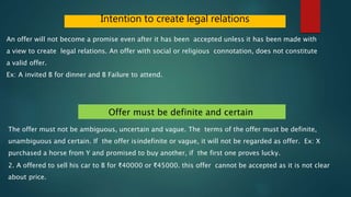 Intention to create legal relations
An offer will not become a promise even after it has been accepted unless it has been made with
a view to create legal relations. An offer with social or religious connotation, does not constitute
a valid offer.
Ex: A invited B for dinner and B Failure to attend.
Offer must be definite and certain
The offer must not be ambiguous, uncertain and vague. The terms of the offer must be definite,
unambiguous and certain. If the offer isindefinite or vague, it will not be regarded as offer. Ex: X
purchased a horse from Y and promised to buy another, if the first one proves lucky.
2. A offered to sell his car to B for ₹40000 or ₹45000. this offer cannot be accepted as it is not clear
about price.
 