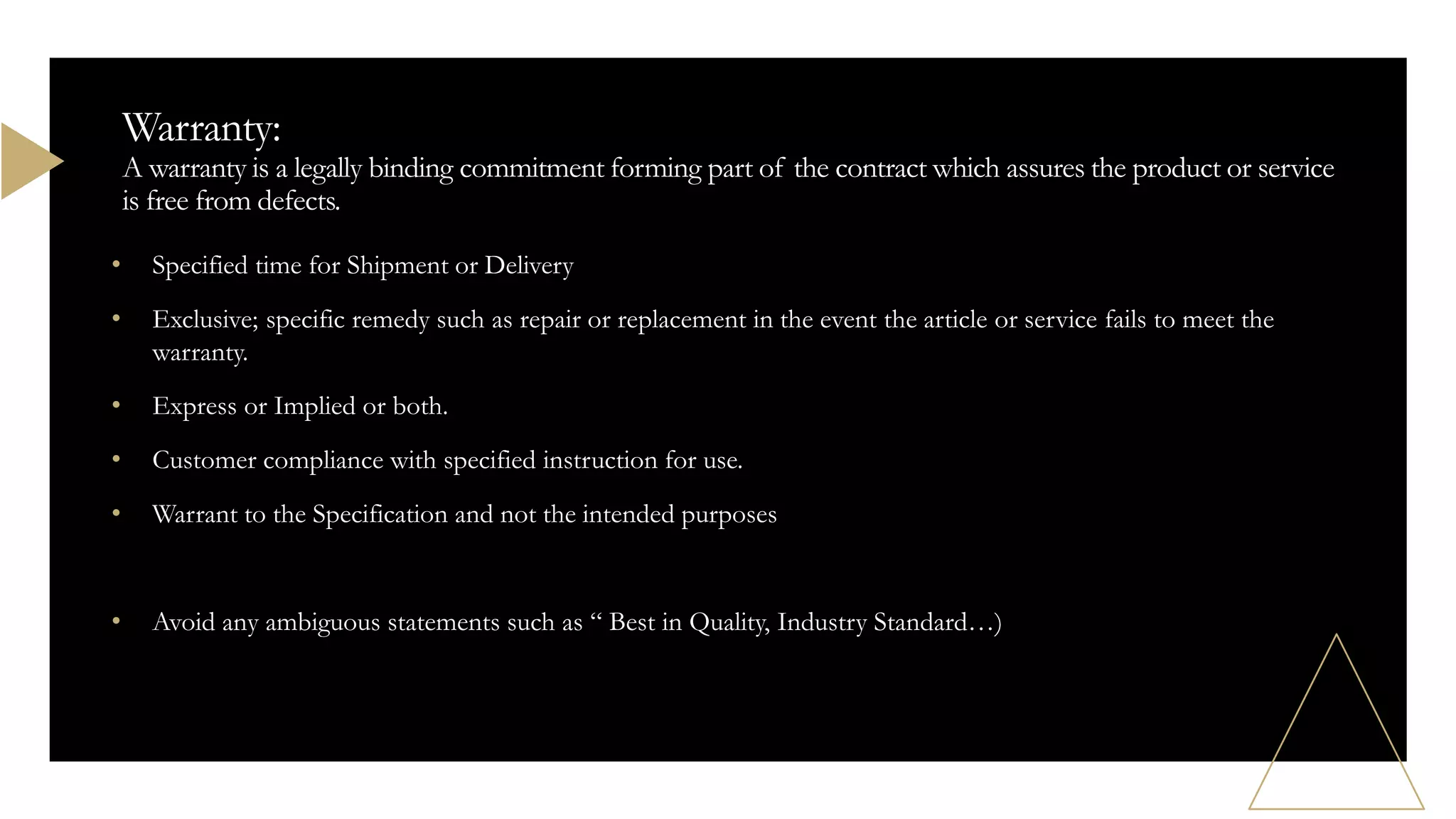 • Specified time for Shipment or Delivery
• Exclusive; specific remedy such as repair or replacement in the event the article or service fails to meet the
warranty.
• Express or Implied or both.
• Customer compliance with specified instruction for use.
• Warrant to the Specification and not the intended purposes
• Avoid any ambiguous statements such as “ Best in Quality, Industry Standard…)
Warranty:
A warranty is a legally binding commitment forming part of the contract which assures the product or service
is free from defects.
 