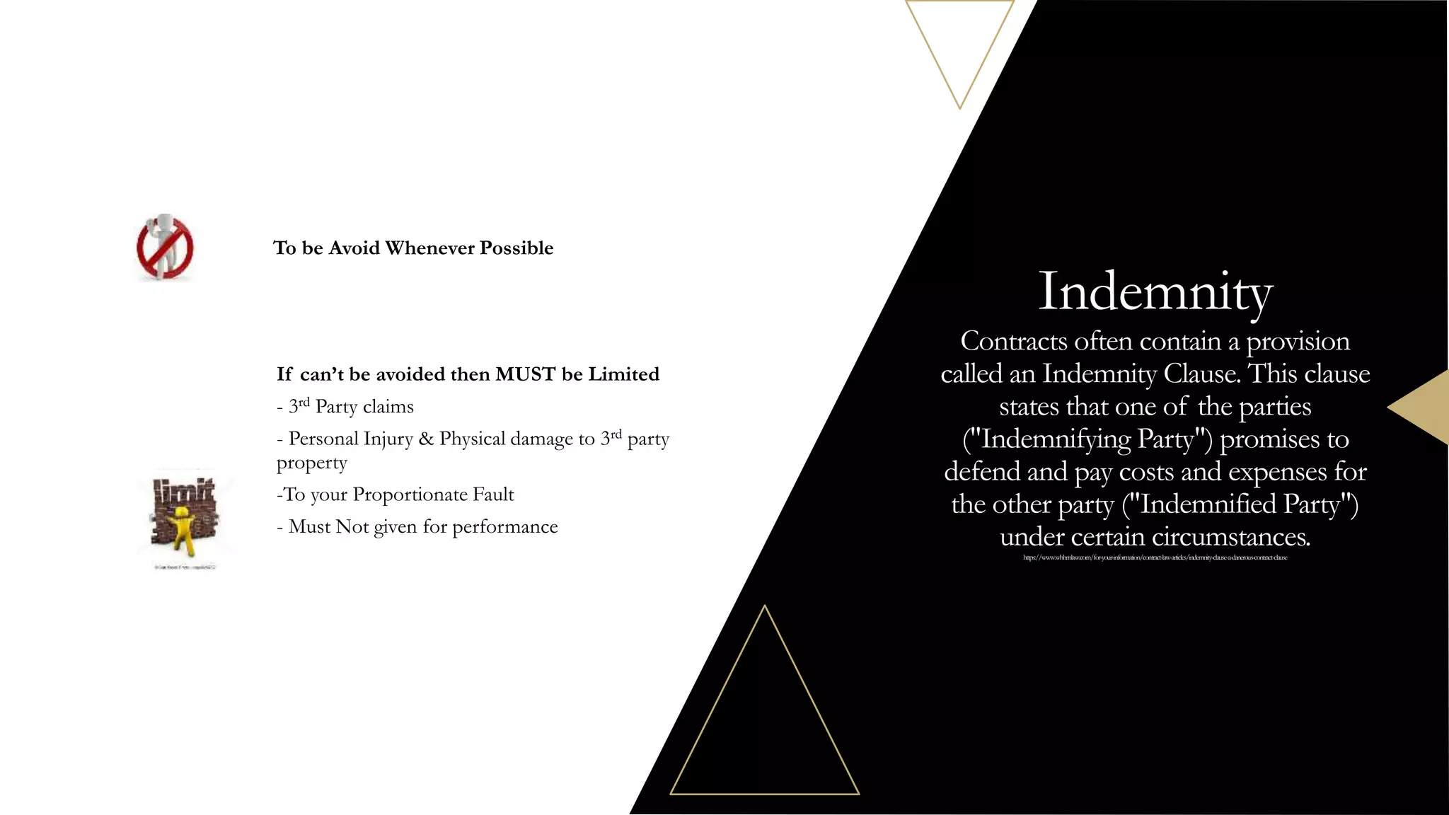 To be Avoid Whenever Possible
If can’t be avoided then MUST be Limited
- 3rd Party claims
- Personal Injury & Physical damage to 3rd party
property
-To your Proportionate Fault
- Must Not given for performance
Indemnity
Contracts often contain a provision
called an Indemnity Clause. This clause
states that one of the parties
("Indemnifying Party") promises to
defend and pay costs and expenses for
the other party ("Indemnified Party")
under certain circumstances.
https://www.whhmlaw.com/for-your-information/contract-law-articles/indemnity-clause-a-danerous-contract-clause
 