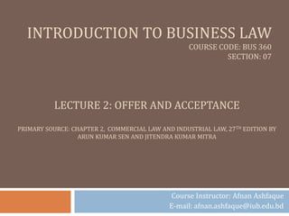 INTRODUCTION TO BUSINESS LAW
COURSE CODE: BUS 360
SECTION: 07
Course Instructor: Afnan Ashfaque
E-mail: afnan.ashfaque@iub.edu.bd
LECTURE 2: OFFER AND ACCEPTANCE
PRIMARY SOURCE: CHAPTER 2, COMMERCIAL LAW AND INDUSTRIAL LAW, 27TH EDITION BY
ARUN KUMAR SEN AND JITENDRA KUMAR MITRA
 