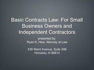 Basic Contracts Law: For Small
    Business Owners and
  Independent Contractors
             presented by
      Ryan K. Hew, Attorney at Law

      535 Ward Avenue, Suite 206
          Honolulu, hi 96814
 