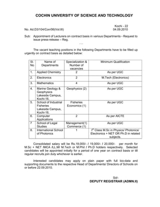 COCHIN UNIVERSITY OF SCIENCE AND TECHNOLOGY

                                                                      Kochi - 22
No. Ad.D3/104/Con/06(Vol.III)                                        04.09.2010

Sub: Appointment of Lecturers on contract basis in various Departments - Request to
     issue press-release – Reg.
                                       ….

       The vacant teaching positions in the following Departments have to be filled up
urgently on contract basis as detailed below:

    Sl.      Name of            Specialization &           Minimum Qualification
    No    Departments             Number of
    .                             vacancies
    1. Applied Chemistry               2                         As per UGC
    2.   Electronics                    2                   M.Tech (Electronics)
    3.   Mathematics                    4                        As per UGC
    4.   Marine Geology &        Geophysics (2)                  As per UGC
         Geophysics
         Lakeside Campus,
         Kochi-16.
    5.   School of Industrial      Fisheries                     As per UGC
         Fisheries               Economics (1)
         Lakeside Campus,
         Kochi-16.
    6.   Computer                       2                       As per AICTE
         Applications
    7    School of Legal        Management(1)                    As per UGC
         Studies                Commerce (1)
    8.   International School        1             Ist Class M.Sc in Physics/ Photonics/
         of Photonics                              Electronics + NET OR Ph.D in related
                                                                 subjects.

       Consolidated salary will be Rs.18,000/- / 19,000/- / 20,000/- per month for
M.Sc + NET /MCA /LL.M/ M.Tech or M.Phil / Ph.D holders respectively. Selected
candidates will be appointed initially for a period of one year on contract basis or till
regular recruits join duty whichever is earlier.

       Interested candidates may apply on plain paper with full bio-data and
supporting documents to the respective Head of Departments/ Directors of Schools on
or before 22.09.2010.


                                                                     Sd/-
                                                   DEPUTY REGISTRAR (ADMN.II)
 