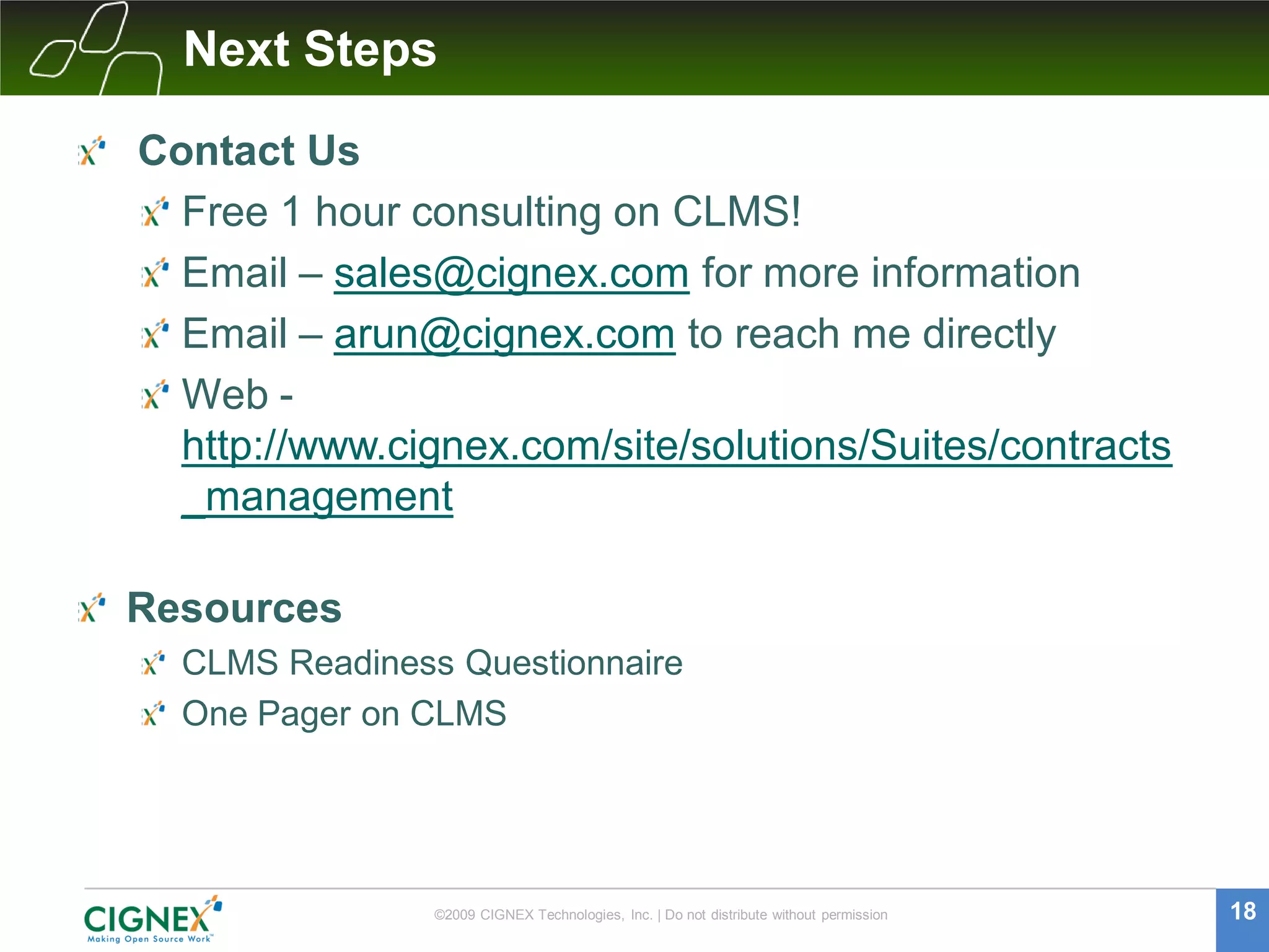Next Steps

Contact Us
  Free 1 hour consulting on CLMS!
  Email – sales@cignex.com for more information
  Email – arun@cignex.com to reach me directly
  Web -
  http://www.cignex.com/site/solutions/Suites/contracts
  _management

Resources
  CLMS Readiness Questionnaire
  One Pager on CLMS




                ©2009 CIGNEX Technologies, Inc. | Do not distribute without permission   18
 