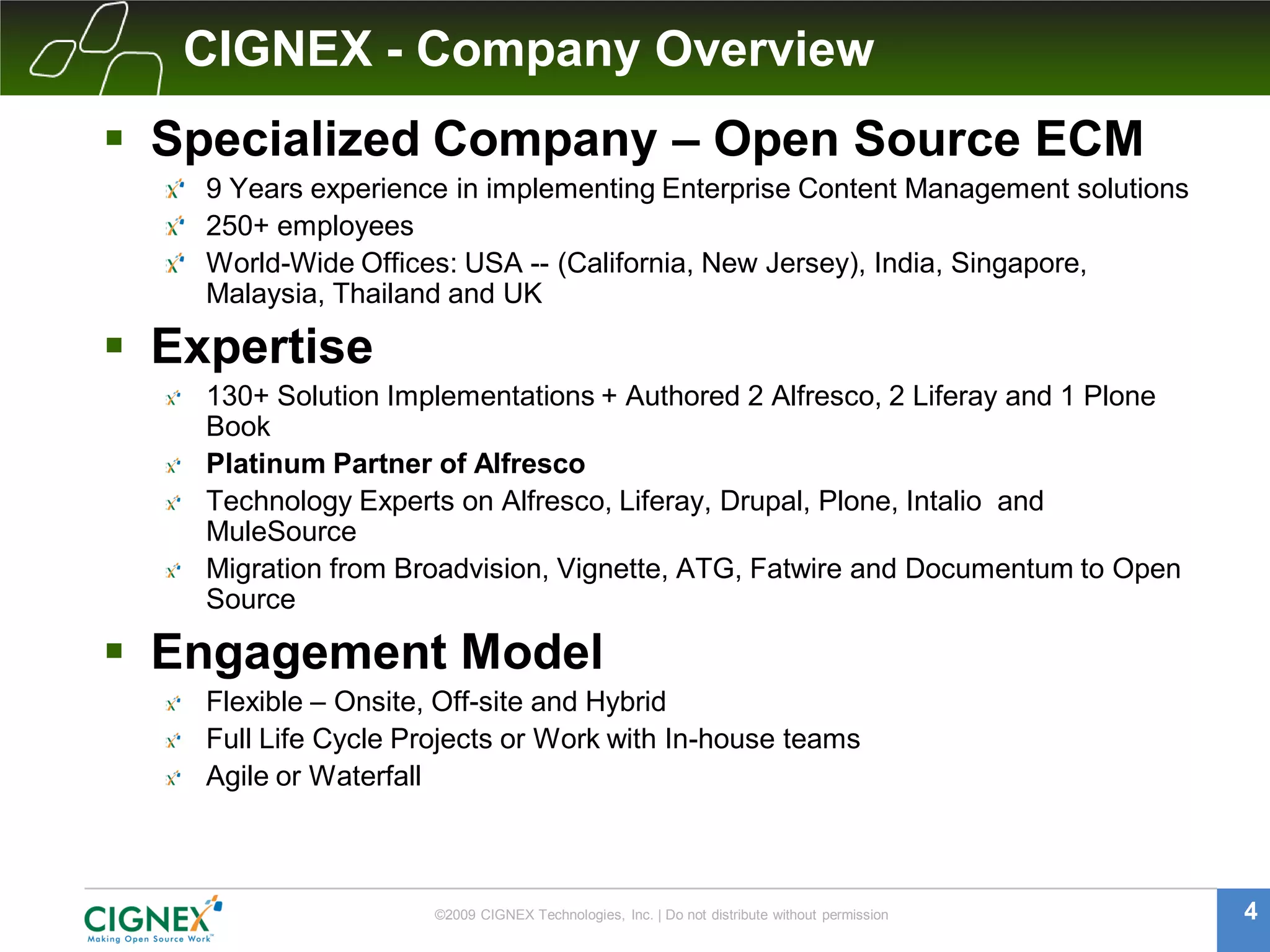CIGNEX - Company Overview
 Specialized Company – Open Source ECM
    9 Years experience in implementing Enterprise Content Management solutions
    250+ employees
    World-Wide Offices: USA -- (California, New Jersey), India, Singapore,
    Malaysia, Thailand and UK

 Expertise
    130+ Solution Implementations + Authored 2 Alfresco, 2 Liferay and 1 Plone
    Book
    Platinum Partner of Alfresco
    Technology Experts on Alfresco, Liferay, Drupal, Plone, Intalio and
    MuleSource
    Migration from Broadvision, Vignette, ATG, Fatwire and Documentum to Open
    Source

 Engagement Model
    Flexible – Onsite, Off-site and Hybrid
    Full Life Cycle Projects or Work with In-house teams
    Agile or Waterfall



                      ©2009 CIGNEX Technologies, Inc. | Do not distribute without permission   4
 