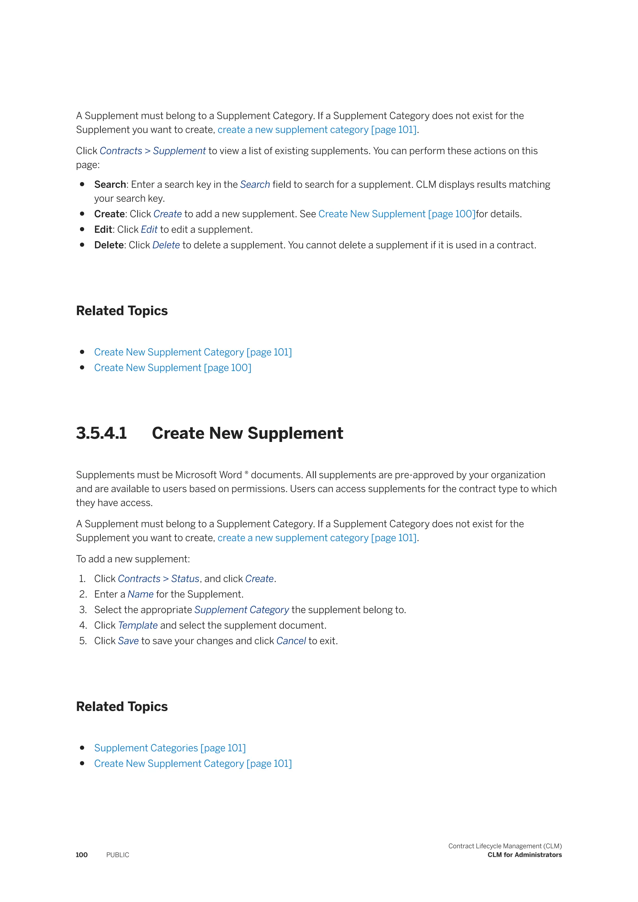 A Supplement must belong to a Supplement Category. If a Supplement Category does not exist for the
Supplement you want to create, create a new supplement category [page 101].
Click Contracts > Supplement to view a list of existing supplements. You can perform these actions on this
page:
● Search: Enter a search key in the Search field to search for a supplement. CLM displays results matching
your search key.
● Create: Click Create to add a new supplement. See Create New Supplement [page 100]for details.
● Edit: Click Edit to edit a supplement.
● Delete: Click Delete to delete a supplement. You cannot delete a supplement if it is used in a contract.
Related Topics
● Create New Supplement Category [page 101]
● Create New Supplement [page 100]
3.5.4.1 Create New Supplement
Supplements must be Microsoft Word ® documents. All supplements are pre-approved by your organization
and are available to users based on permissions. Users can access supplements for the contract type to which
they have access.
A Supplement must belong to a Supplement Category. If a Supplement Category does not exist for the
Supplement you want to create, create a new supplement category [page 101].
To add a new supplement:
1. Click Contracts > Status, and click Create.
2. Enter a Name for the Supplement.
3. Select the appropriate Supplement Category the supplement belong to.
4. Click Template and select the supplement document.
5. Click Save to save your changes and click Cancel to exit.
Related Topics
● Supplement Categories [page 101]
● Create New Supplement Category [page 101]
100 PUBLIC
Contract Lifecycle Management (CLM)
CLM for Administrators
 