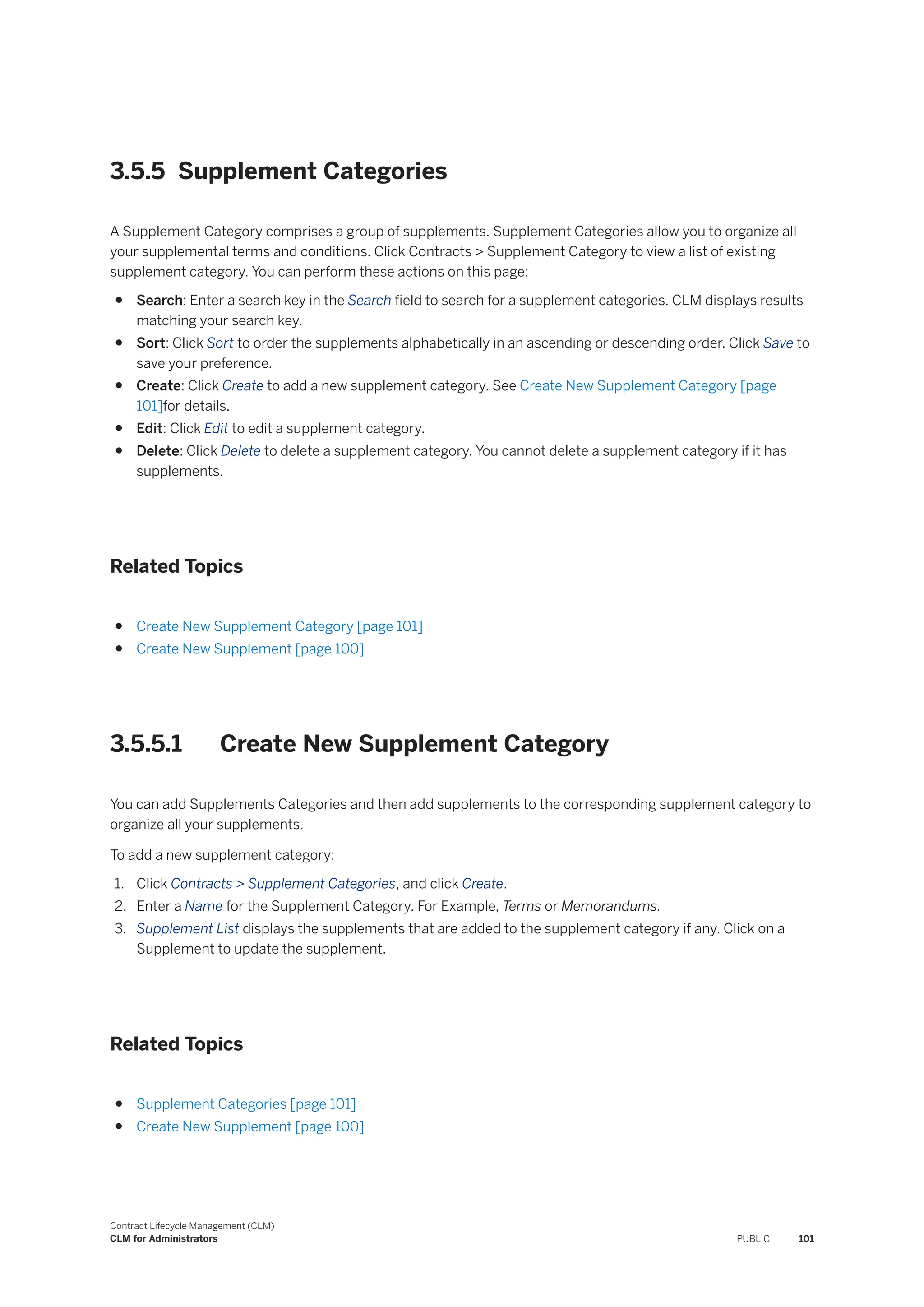3.5.5 Supplement Categories
A Supplement Category comprises a group of supplements. Supplement Categories allow you to organize all
your supplemental terms and conditions. Click Contracts > Supplement Category to view a list of existing
supplement category. You can perform these actions on this page:
● Search: Enter a search key in the Search field to search for a supplement categories. CLM displays results
matching your search key.
● Sort: Click Sort to order the supplements alphabetically in an ascending or descending order. Click Save to
save your preference.
● Create: Click Create to add a new supplement category. See Create New Supplement Category [page
101]for details.
● Edit: Click Edit to edit a supplement category.
● Delete: Click Delete to delete a supplement category. You cannot delete a supplement category if it has
supplements.
Related Topics
● Create New Supplement Category [page 101]
● Create New Supplement [page 100]
3.5.5.1 Create New Supplement Category
You can add Supplements Categories and then add supplements to the corresponding supplement category to
organize all your supplements.
To add a new supplement category:
1. Click Contracts > Supplement Categories, and click Create.
2. Enter a Name for the Supplement Category. For Example, Terms or Memorandums.
3. Supplement List displays the supplements that are added to the supplement category if any. Click on a
Supplement to update the supplement.
Related Topics
● Supplement Categories [page 101]
● Create New Supplement [page 100]
Contract Lifecycle Management (CLM)
CLM for Administrators PUBLIC 101
 