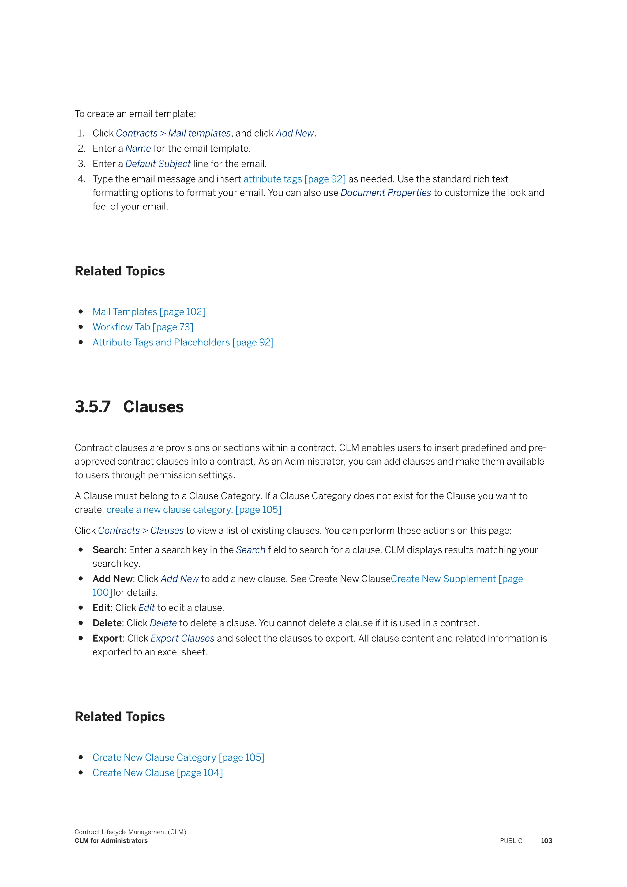 To create an email template:
1. Click Contracts > Mail templates, and click Add New.
2. Enter a Name for the email template.
3. Enter a Default Subject line for the email.
4. Type the email message and insert attribute tags [page 92] as needed. Use the standard rich text
formatting options to format your email. You can also use Document Properties to customize the look and
feel of your email.
Related Topics
● Mail Templates [page 102]
● Workflow Tab [page 73]
● Attribute Tags and Placeholders [page 92]
3.5.7 Clauses
Contract clauses are provisions or sections within a contract. CLM enables users to insert predefined and pre-
approved contract clauses into a contract. As an Administrator, you can add clauses and make them available
to users through permission settings.
A Clause must belong to a Clause Category. If a Clause Category does not exist for the Clause you want to
create, create a new clause category. [page 105]
Click Contracts > Clauses to view a list of existing clauses. You can perform these actions on this page:
● Search: Enter a search key in the Search field to search for a clause. CLM displays results matching your
search key.
● Add New: Click Add New to add a new clause. See Create New ClauseCreate New Supplement [page
100]for details.
● Edit: Click Edit to edit a clause.
● Delete: Click Delete to delete a clause. You cannot delete a clause if it is used in a contract.
● Export: Click Export Clauses and select the clauses to export. All clause content and related information is
exported to an excel sheet.
Related Topics
● Create New Clause Category [page 105]
● Create New Clause [page 104]
Contract Lifecycle Management (CLM)
CLM for Administrators PUBLIC 103
 