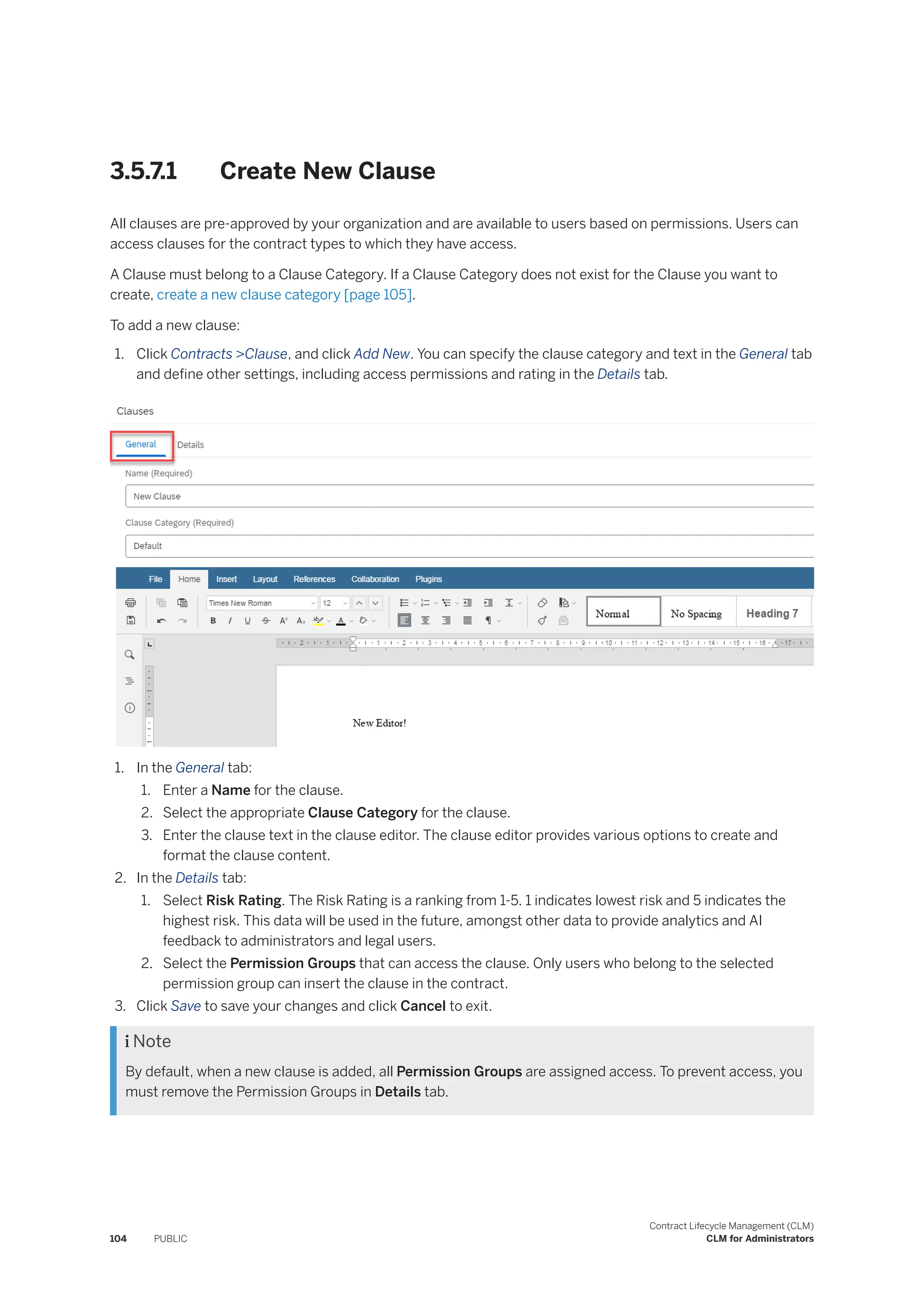 3.5.7.1 Create New Clause
All clauses are pre-approved by your organization and are available to users based on permissions. Users can
access clauses for the contract types to which they have access.
A Clause must belong to a Clause Category. If a Clause Category does not exist for the Clause you want to
create, create a new clause category [page 105].
To add a new clause:
1. Click Contracts >Clause, and click Add New. You can specify the clause category and text in the General tab
and define other settings, including access permissions and rating in the Details tab.
1. In the General tab:
1. Enter a Name for the clause.
2. Select the appropriate Clause Category for the clause.
3. Enter the clause text in the clause editor. The clause editor provides various options to create and
format the clause content.
2. In the Details tab:
1. Select Risk Rating. The Risk Rating is a ranking from 1-5. 1 indicates lowest risk and 5 indicates the
highest risk. This data will be used in the future, amongst other data to provide analytics and AI
feedback to administrators and legal users.
2. Select the Permission Groups that can access the clause. Only users who belong to the selected
permission group can insert the clause in the contract.
3. Click Save to save your changes and click Cancel to exit.
 Note
By default, when a new clause is added, all Permission Groups are assigned access. To prevent access, you
must remove the Permission Groups in Details tab.
104 PUBLIC
Contract Lifecycle Management (CLM)
CLM for Administrators
 
