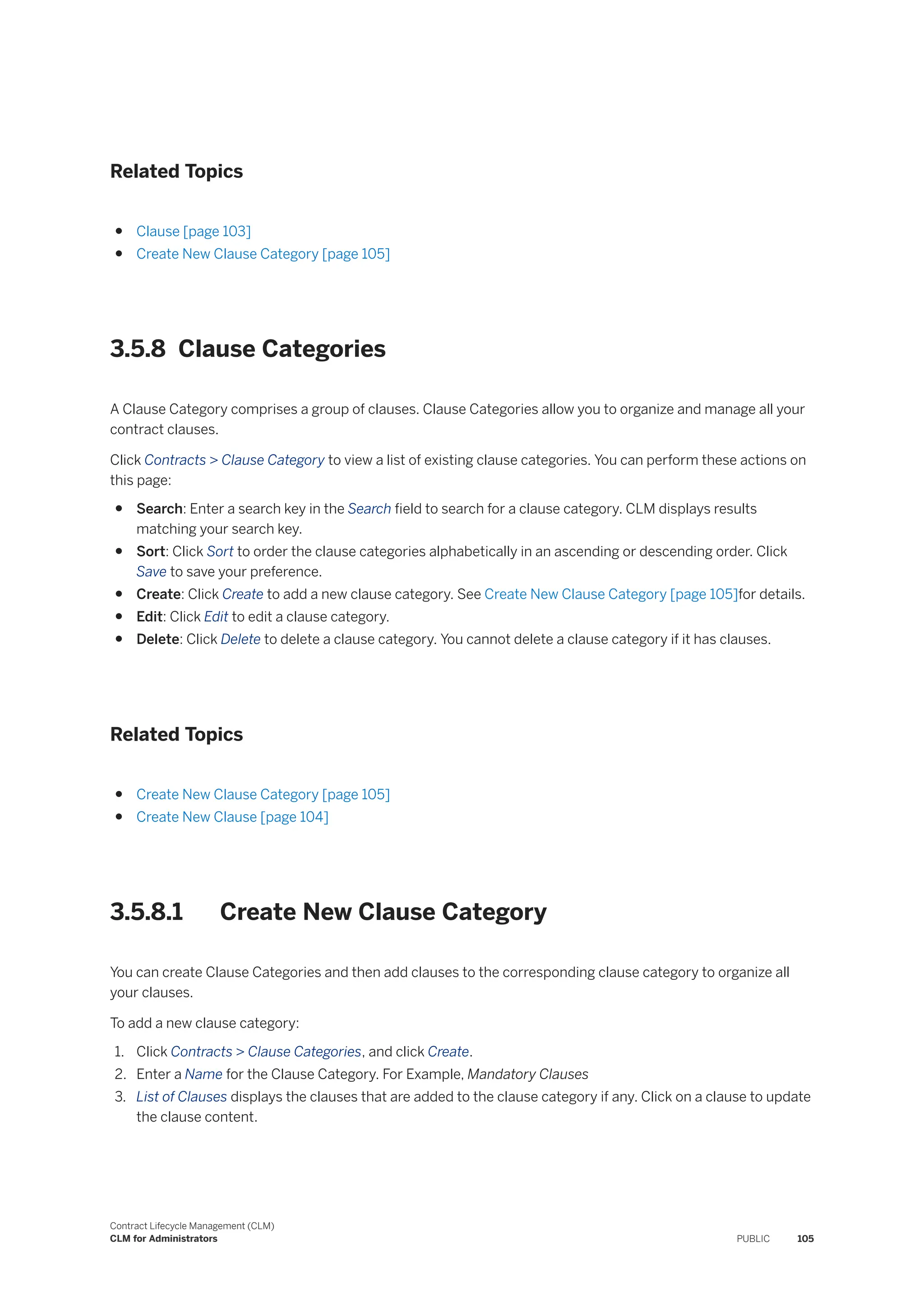Related Topics
● Clause [page 103]
● Create New Clause Category [page 105]
3.5.8 Clause Categories
A Clause Category comprises a group of clauses. Clause Categories allow you to organize and manage all your
contract clauses.
Click Contracts > Clause Category to view a list of existing clause categories. You can perform these actions on
this page:
● Search: Enter a search key in the Search field to search for a clause category. CLM displays results
matching your search key.
● Sort: Click Sort to order the clause categories alphabetically in an ascending or descending order. Click
Save to save your preference.
● Create: Click Create to add a new clause category. See Create New Clause Category [page 105]for details.
● Edit: Click Edit to edit a clause category.
● Delete: Click Delete to delete a clause category. You cannot delete a clause category if it has clauses.
Related Topics
● Create New Clause Category [page 105]
● Create New Clause [page 104]
3.5.8.1 Create New Clause Category
You can create Clause Categories and then add clauses to the corresponding clause category to organize all
your clauses.
To add a new clause category:
1. Click Contracts > Clause Categories, and click Create.
2. Enter a Name for the Clause Category. For Example, Mandatory Clauses
3. List of Clauses displays the clauses that are added to the clause category if any. Click on a clause to update
the clause content.
Contract Lifecycle Management (CLM)
CLM for Administrators PUBLIC 105
 