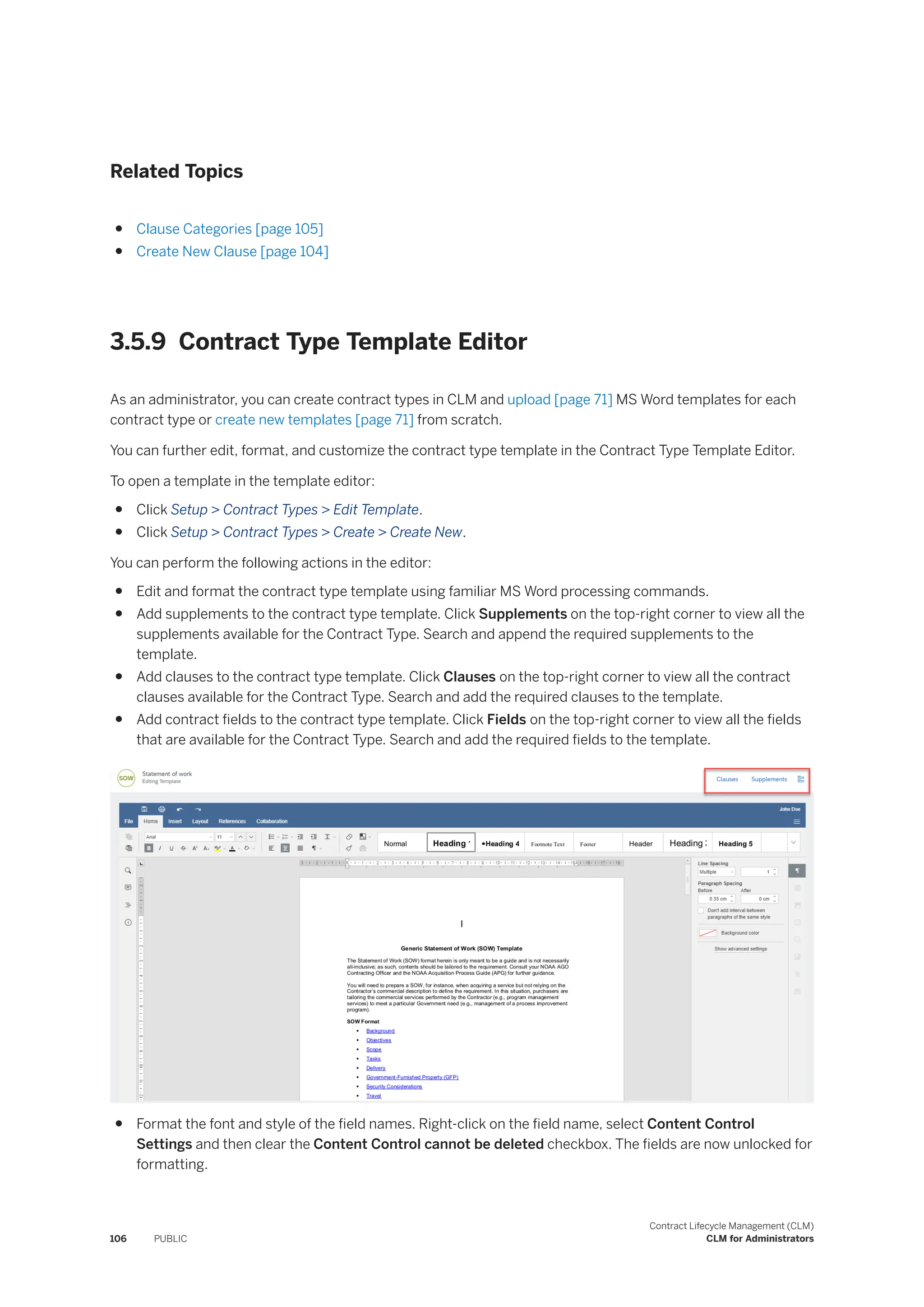 Related Topics
● Clause Categories [page 105]
● Create New Clause [page 104]
3.5.9 Contract Type Template Editor
As an administrator, you can create contract types in CLM and upload [page 71] MS Word templates for each
contract type or create new templates [page 71] from scratch.
You can further edit, format, and customize the contract type template in the Contract Type Template Editor.
To open a template in the template editor:
● Click Setup > Contract Types > Edit Template.
● Click Setup > Contract Types > Create > Create New.
You can perform the following actions in the editor:
● Edit and format the contract type template using familiar MS Word processing commands.
● Add supplements to the contract type template. Click Supplements on the top-right corner to view all the
supplements available for the Contract Type. Search and append the required supplements to the
template.
● Add clauses to the contract type template. Click Clauses on the top-right corner to view all the contract
clauses available for the Contract Type. Search and add the required clauses to the template.
● Add contract fields to the contract type template. Click Fields on the top-right corner to view all the fields
that are available for the Contract Type. Search and add the required fields to the template.
● Format the font and style of the field names. Right-click on the field name, select Content Control
Settings and then clear the Content Control cannot be deleted checkbox. The fields are now unlocked for
formatting.
106 PUBLIC
Contract Lifecycle Management (CLM)
CLM for Administrators
 