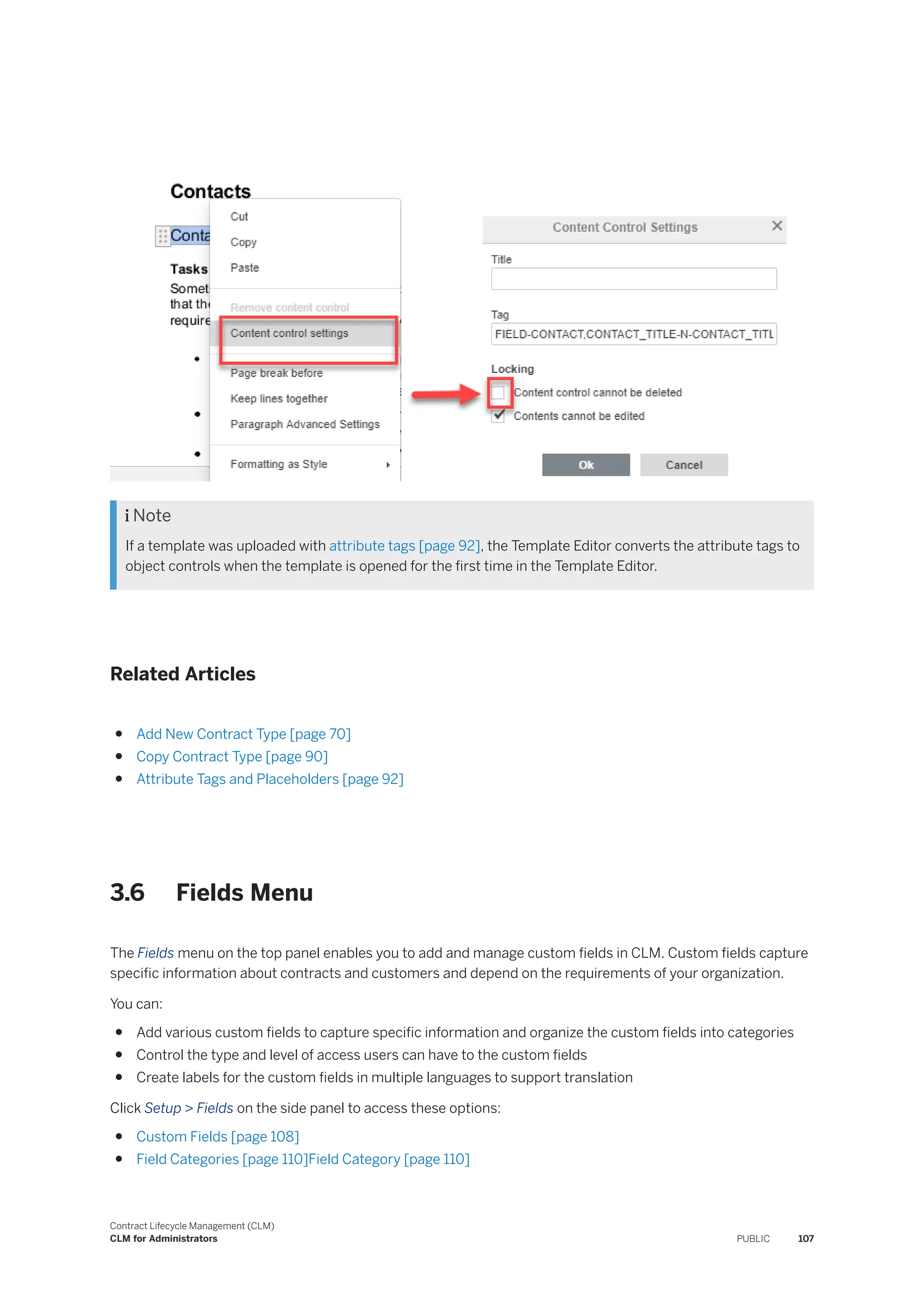  Note
If a template was uploaded with attribute tags [page 92], the Template Editor converts the attribute tags to
object controls when the template is opened for the first time in the Template Editor.
Related Articles
● Add New Contract Type [page 70]
● Copy Contract Type [page 90]
● Attribute Tags and Placeholders [page 92]
3.6 Fields Menu
The Fields menu on the top panel enables you to add and manage custom fields in CLM. Custom fields capture
specific information about contracts and customers and depend on the requirements of your organization.
You can:
● Add various custom fields to capture specific information and organize the custom fields into categories
● Control the type and level of access users can have to the custom fields
● Create labels for the custom fields in multiple languages to support translation
Click Setup > Fields on the side panel to access these options:
● Custom Fields [page 108]
● Field Categories [page 110]Field Category [page 110]
Contract Lifecycle Management (CLM)
CLM for Administrators PUBLIC 107
 