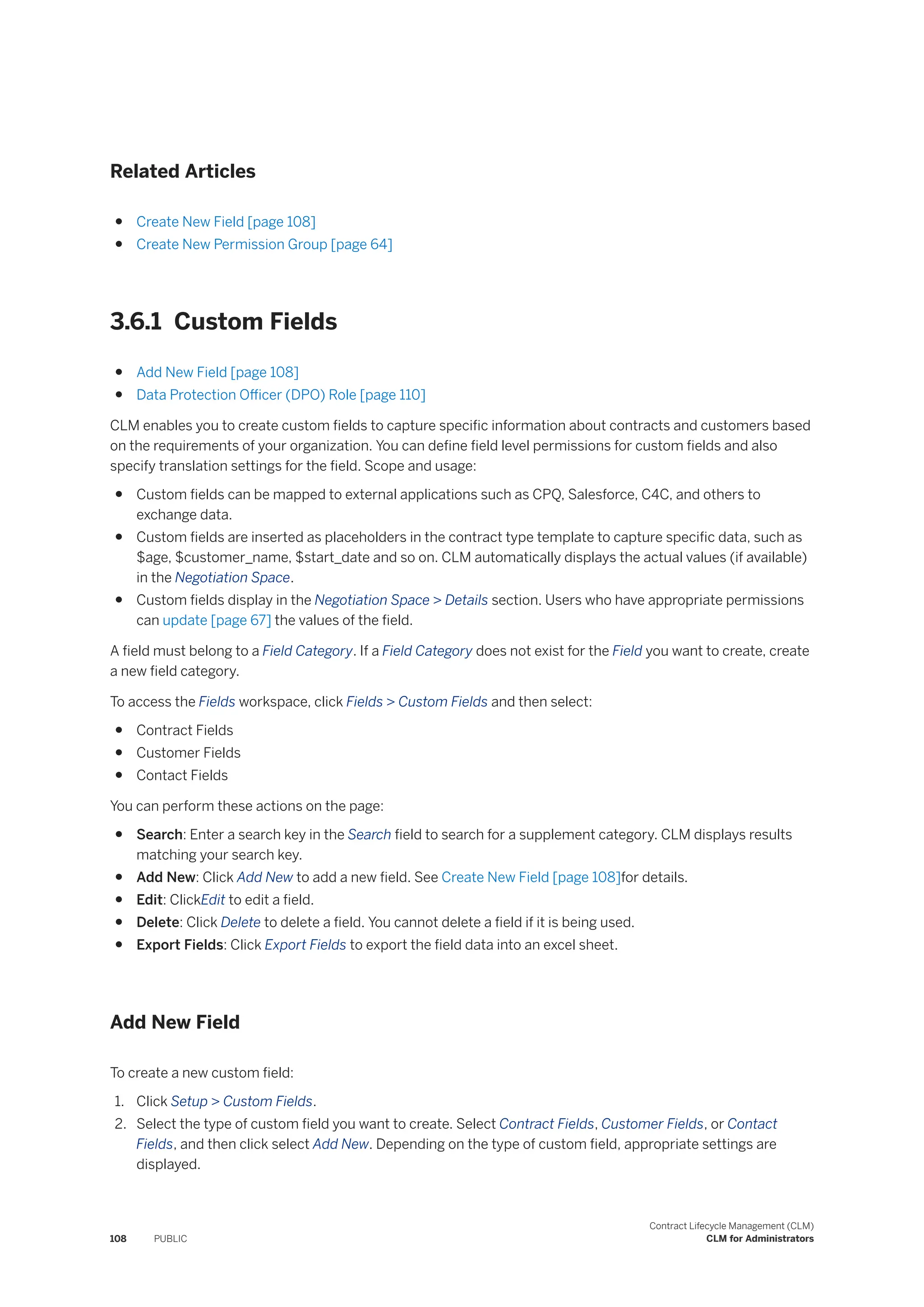Related Articles
● Create New Field [page 108]
● Create New Permission Group [page 64]
3.6.1 Custom Fields
● Add New Field [page 108]
● Data Protection Officer (DPO) Role [page 110]
CLM enables you to create custom fields to capture specific information about contracts and customers based
on the requirements of your organization. You can define field level permissions for custom fields and also
specify translation settings for the field. Scope and usage:
● Custom fields can be mapped to external applications such as CPQ, Salesforce, C4C, and others to
exchange data.
● Custom fields are inserted as placeholders in the contract type template to capture specific data, such as
$age, $customer_name, $start_date and so on. CLM automatically displays the actual values (if available)
in the Negotiation Space.
● Custom fields display in the Negotiation Space > Details section. Users who have appropriate permissions
can update [page 67] the values of the field.
A field must belong to a Field Category. If a Field Category does not exist for the Field you want to create, create
a new field category.
To access the Fields workspace, click Fields > Custom Fields and then select:
● Contract Fields
● Customer Fields
● Contact Fields
You can perform these actions on the page:
● Search: Enter a search key in the Search field to search for a supplement category. CLM displays results
matching your search key.
● Add New: Click Add New to add a new field. See Create New Field [page 108]for details.
● Edit: ClickEdit to edit a field.
● Delete: Click Delete to delete a field. You cannot delete a field if it is being used.
● Export Fields: Click Export Fields to export the field data into an excel sheet.
Add New Field
To create a new custom field:
1. Click Setup > Custom Fields.
2. Select the type of custom field you want to create. Select Contract Fields, Customer Fields, or Contact
Fields, and then click select Add New. Depending on the type of custom field, appropriate settings are
displayed.
108 PUBLIC
Contract Lifecycle Management (CLM)
CLM for Administrators
 