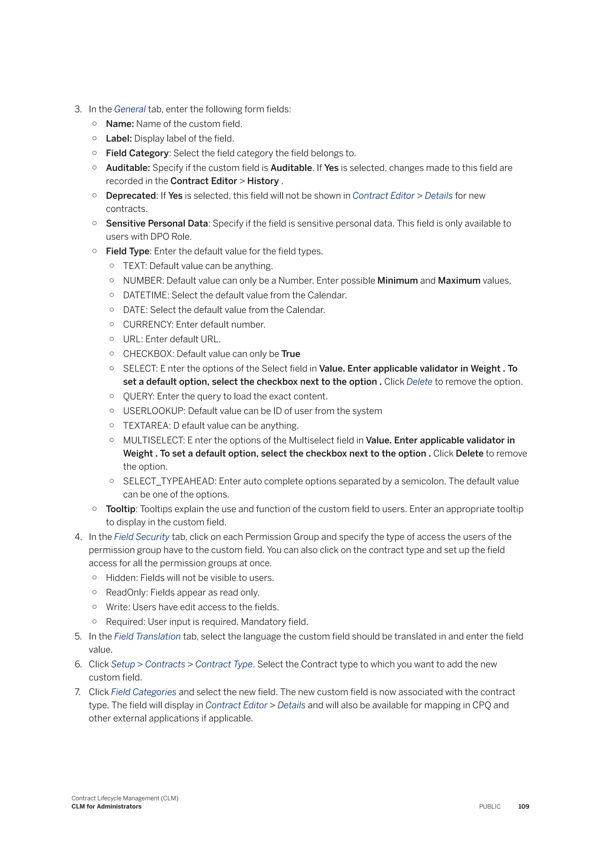 3. In the General tab, enter the following form fields:
○ Name: Name of the custom field.
○ Label: Display label of the field.
○ Field Category: Select the field category the field belongs to.
○ Auditable: Specify if the custom field is Auditable. If Yes is selected, changes made to this field are
recorded in the Contract Editor > History .
○ Deprecated: If Yes is selected, this field will not be shown in Contract Editor > Details for new
contracts.
○ Sensitive Personal Data: Specify if the field is sensitive personal data. This field is only available to
users with DPO Role.
○ Field Type: Enter the default value for the field types.
○ TEXT: Default value can be anything.
○ NUMBER: Default value can only be a Number. Enter possible Minimum and Maximum values.
○ DATETIME: Select the default value from the Calendar.
○ DATE: Select the default value from the Calendar.
○ CURRENCY: Enter default number.
○ URL: Enter default URL.
○ CHECKBOX: Default value can only be True
○ SELECT: E nter the options of the Select field in Value. Enter applicable validator in Weight . To
set a default option, select the checkbox next to the option . Click Delete to remove the option.
○ QUERY: Enter the query to load the exact content.
○ USERLOOKUP: Default value can be ID of user from the system
○ TEXTAREA: D efault value can be anything.
○ MULTISELECT: E nter the options of the Multiselect field in Value. Enter applicable validator in
Weight . To set a default option, select the checkbox next to the option . Click Delete to remove
the option.
○ SELECT_TYPEAHEAD: Enter auto complete options separated by a semicolon. The default value
can be one of the options.
○ Tooltip: Tooltips explain the use and function of the custom field to users. Enter an appropriate tooltip
to display in the custom field.
4. In the Field Security tab, click on each Permission Group and specify the type of access the users of the
permission group have to the custom field. You can also click on the contract type and set up the field
access for all the permission groups at once.
○ Hidden: Fields will not be visible to users.
○ ReadOnly: Fields appear as read only.
○ Write: Users have edit access to the fields.
○ Required: User input is required. Mandatory field.
5. In the Field Translation tab, select the language the custom field should be translated in and enter the field
value.
6. Click Setup > Contracts > Contract Type. Select the Contract type to which you want to add the new
custom field.
7. Click Field Categories and select the new field. The new custom field is now associated with the contract
type. The field will display in Contract Editor > Details and will also be available for mapping in CPQ and
other external applications if applicable.
Contract Lifecycle Management (CLM)
CLM for Administrators PUBLIC 109
 