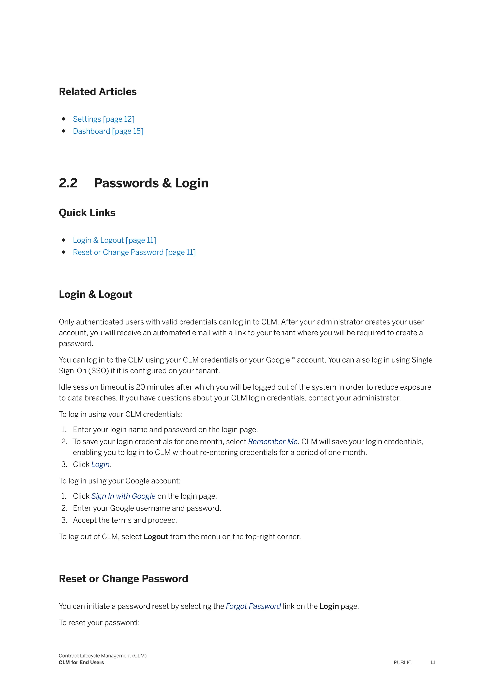 Related Articles
● Settings [page 12]
● Dashboard [page 15]
2.2 Passwords & Login
Quick Links
● Login & Logout [page 11]
● Reset or Change Password [page 11]
Login & Logout
Only authenticated users with valid credentials can log in to CLM. After your administrator creates your user
account, you will receive an automated email with a link to your tenant where you will be required to create a
password.
You can log in to the CLM using your CLM credentials or your Google ® account. You can also log in using Single
Sign-On (SSO) if it is configured on your tenant.
Idle session timeout is 20 minutes after which you will be logged out of the system in order to reduce exposure
to data breaches. If you have questions about your CLM login credentials, contact your administrator.
To log in using your CLM credentials:
1. Enter your login name and password on the login page.
2. To save your login credentials for one month, select Remember Me. CLM will save your login credentials,
enabling you to log in to CLM without re-entering credentials for a period of one month.
3. Click Login.
To log in using your Google account:
1. Click Sign In with Google on the login page.
2. Enter your Google username and password.
3. Accept the terms and proceed.
To log out of CLM, select Logout from the menu on the top-right corner.
Reset or Change Password
You can initiate a password reset by selecting the Forgot Password link on the Login page.
To reset your password:
Contract Lifecycle Management (CLM)
CLM for End Users PUBLIC 11
 