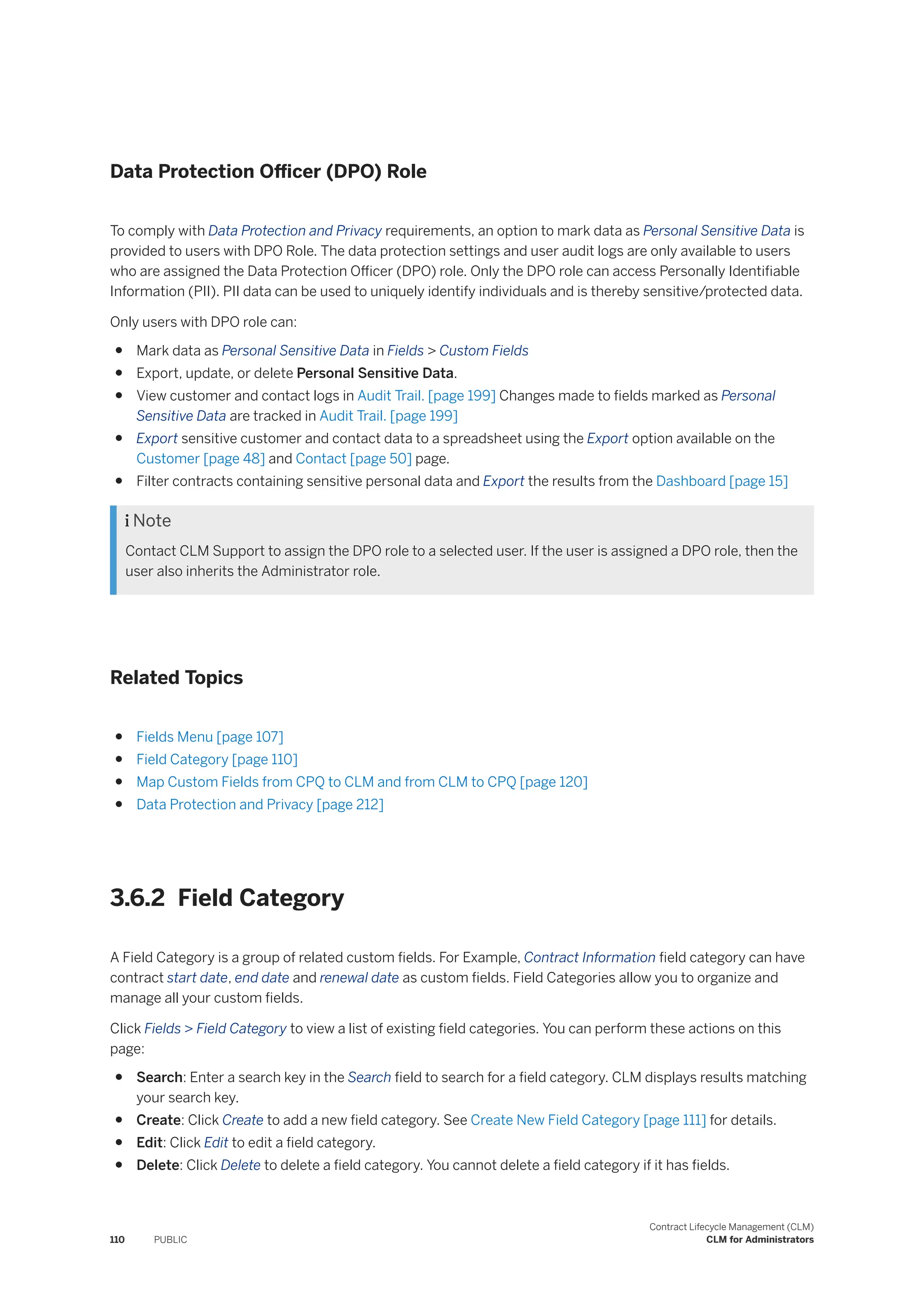 Data Protection Officer (DPO) Role
To comply with Data Protection and Privacy requirements, an option to mark data as Personal Sensitive Data is
provided to users with DPO Role. The data protection settings and user audit logs are only available to users
who are assigned the Data Protection Officer (DPO) role. Only the DPO role can access Personally Identifiable
Information (PII). PII data can be used to uniquely identify individuals and is thereby sensitive/protected data.
Only users with DPO role can:
● Mark data as Personal Sensitive Data in Fields > Custom Fields
● Export, update, or delete Personal Sensitive Data.
● View customer and contact logs in Audit Trail. [page 199] Changes made to fields marked as Personal
Sensitive Data are tracked in Audit Trail. [page 199]
● Export sensitive customer and contact data to a spreadsheet using the Export option available on the
Customer [page 48] and Contact [page 50] page.
● Filter contracts containing sensitive personal data and Export the results from the Dashboard [page 15]
 Note
Contact CLM Support to assign the DPO role to a selected user. If the user is assigned a DPO role, then the
user also inherits the Administrator role.
Related Topics
● Fields Menu [page 107]
● Field Category [page 110]
● Map Custom Fields from CPQ to CLM and from CLM to CPQ [page 120]
● Data Protection and Privacy [page 212]
3.6.2 Field Category
A Field Category is a group of related custom fields. For Example, Contract Information field category can have
contract start date, end date and renewal date as custom fields. Field Categories allow you to organize and
manage all your custom fields.
Click Fields > Field Category to view a list of existing field categories. You can perform these actions on this
page:
● Search: Enter a search key in the Search field to search for a field category. CLM displays results matching
your search key.
● Create: Click Create to add a new field category. See Create New Field Category [page 111] for details.
● Edit: Click Edit to edit a field category.
● Delete: Click Delete to delete a field category. You cannot delete a field category if it has fields.
110 PUBLIC
Contract Lifecycle Management (CLM)
CLM for Administrators
 