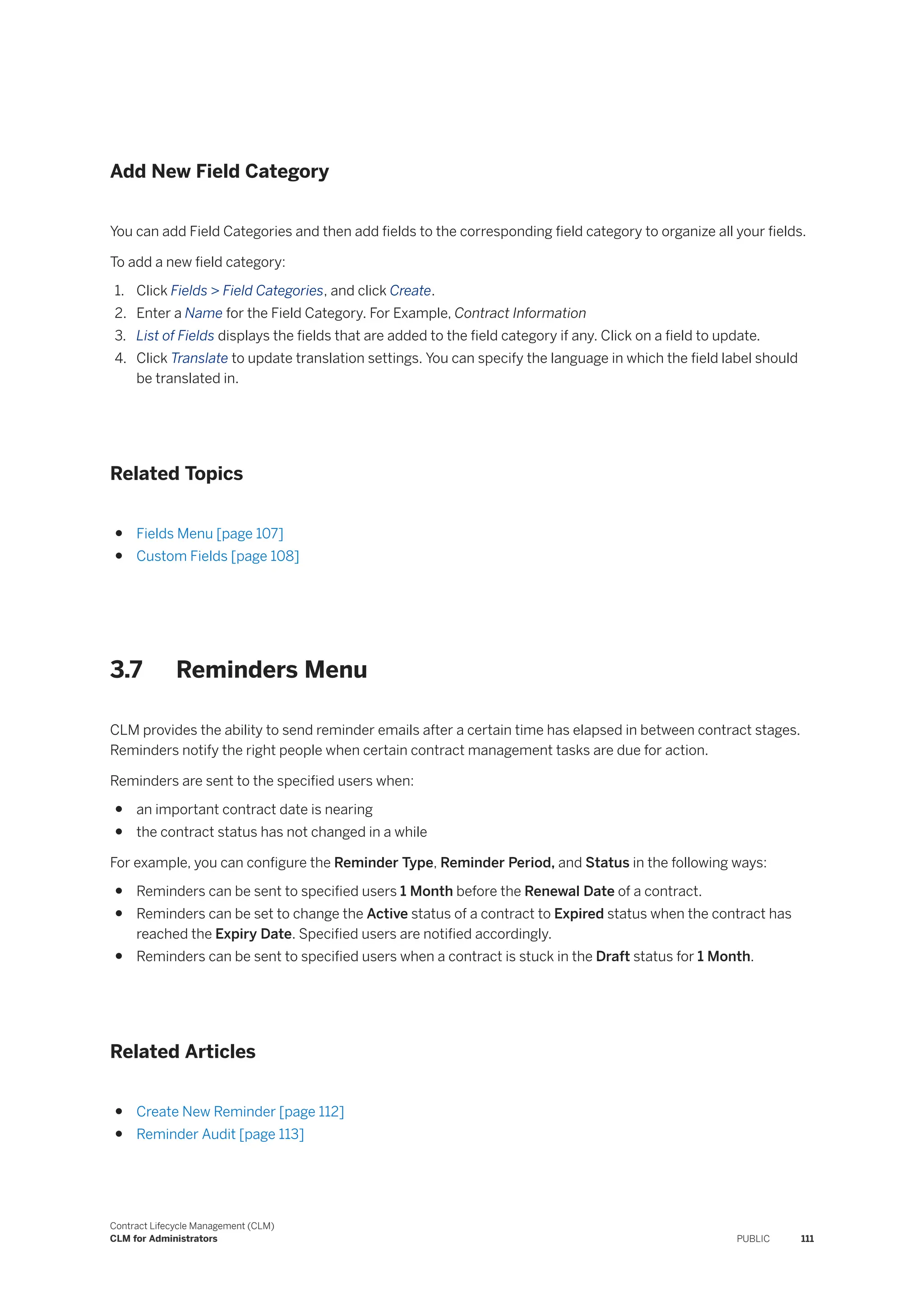 Add New Field Category
You can add Field Categories and then add fields to the corresponding field category to organize all your fields.
To add a new field category:
1. Click Fields > Field Categories, and click Create.
2. Enter a Name for the Field Category. For Example, Contract Information
3. List of Fields displays the fields that are added to the field category if any. Click on a field to update.
4. Click Translate to update translation settings. You can specify the language in which the field label should
be translated in.
Related Topics
● Fields Menu [page 107]
● Custom Fields [page 108]
3.7 Reminders Menu
CLM provides the ability to send reminder emails after a certain time has elapsed in between contract stages.
Reminders notify the right people when certain contract management tasks are due for action.
Reminders are sent to the specified users when:
● an important contract date is nearing
● the contract status has not changed in a while
For example, you can configure the Reminder Type, Reminder Period, and Status in the following ways:
● Reminders can be sent to specified users 1 Month before the Renewal Date of a contract.
● Reminders can be set to change the Active status of a contract to Expired status when the contract has
reached the Expiry Date. Specified users are notified accordingly.
● Reminders can be sent to specified users when a contract is stuck in the Draft status for 1 Month.
Related Articles
● Create New Reminder [page 112]
● Reminder Audit [page 113]
Contract Lifecycle Management (CLM)
CLM for Administrators PUBLIC 111
 