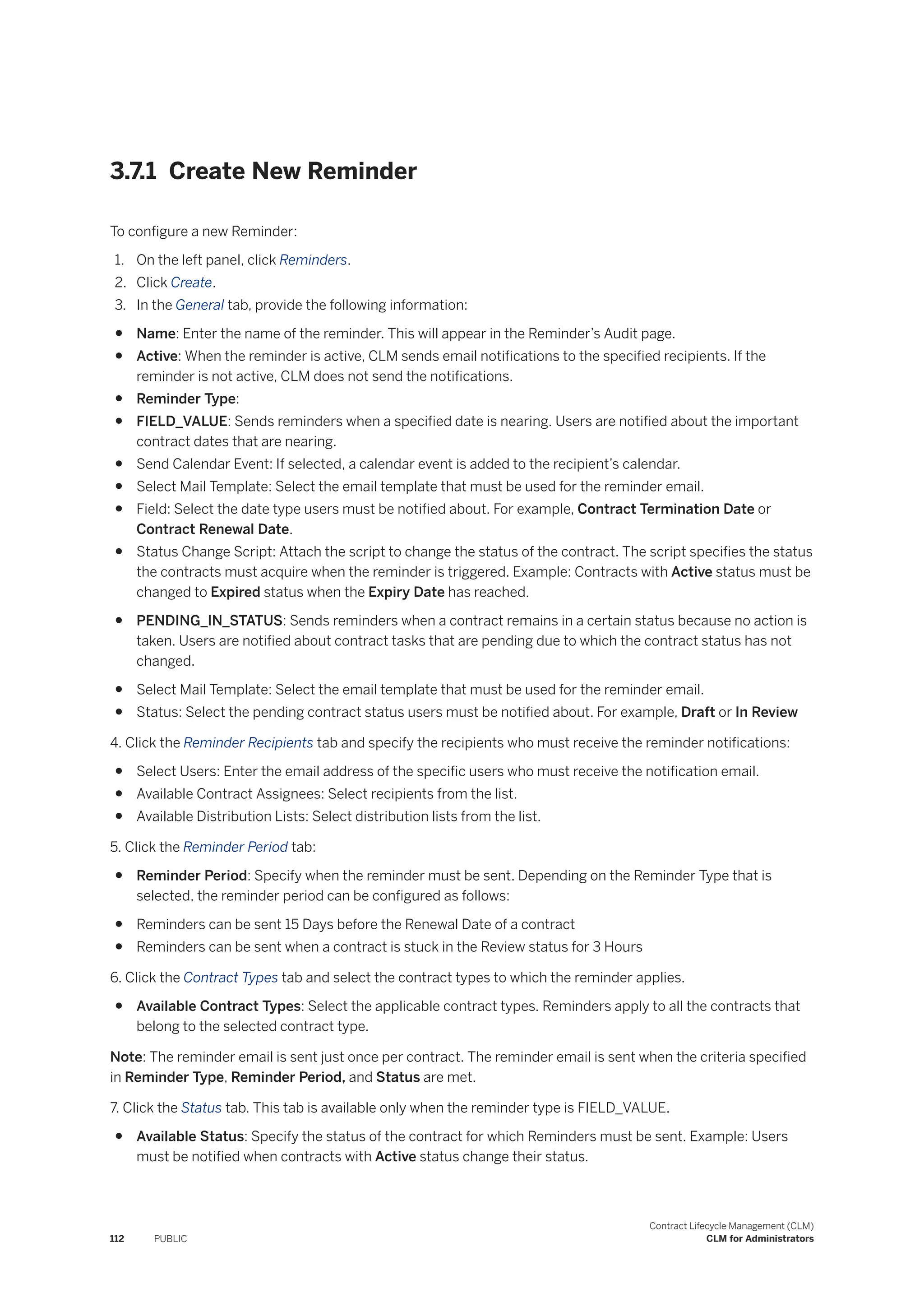 3.7.1 Create New Reminder
To configure a new Reminder:
1. On the left panel, click Reminders.
2. Click Create.
3. In the General tab, provide the following information:
● Name: Enter the name of the reminder. This will appear in the Reminder’s Audit page.
● Active: When the reminder is active, CLM sends email notifications to the specified recipients. If the
reminder is not active, CLM does not send the notifications.
● Reminder Type:
● FIELD_VALUE: Sends reminders when a specified date is nearing. Users are notified about the important
contract dates that are nearing.
● Send Calendar Event: If selected, a calendar event is added to the recipient’s calendar.
● Select Mail Template: Select the email template that must be used for the reminder email.
● Field: Select the date type users must be notified about. For example, Contract Termination Date or
Contract Renewal Date.
● Status Change Script: Attach the script to change the status of the contract. The script specifies the status
the contracts must acquire when the reminder is triggered. Example: Contracts with Active status must be
changed to Expired status when the Expiry Date has reached.
● PENDING_IN_STATUS: Sends reminders when a contract remains in a certain status because no action is
taken. Users are notified about contract tasks that are pending due to which the contract status has not
changed.
● Select Mail Template: Select the email template that must be used for the reminder email.
● Status: Select the pending contract status users must be notified about. For example, Draft or In Review
4. Click the Reminder Recipients tab and specify the recipients who must receive the reminder notifications:
● Select Users: Enter the email address of the specific users who must receive the notification email.
● Available Contract Assignees: Select recipients from the list.
● Available Distribution Lists: Select distribution lists from the list.
5. Click the Reminder Period tab:
● Reminder Period: Specify when the reminder must be sent. Depending on the Reminder Type that is
selected, the reminder period can be configured as follows:
● Reminders can be sent 15 Days before the Renewal Date of a contract
● Reminders can be sent when a contract is stuck in the Review status for 3 Hours
6. Click the Contract Types tab and select the contract types to which the reminder applies.
● Available Contract Types: Select the applicable contract types. Reminders apply to all the contracts that
belong to the selected contract type.
Note: The reminder email is sent just once per contract. The reminder email is sent when the criteria specified
in Reminder Type, Reminder Period, and Status are met.
7. Click the Status tab. This tab is available only when the reminder type is FIELD_VALUE.
● Available Status: Specify the status of the contract for which Reminders must be sent. Example: Users
must be notified when contracts with Active status change their status.
112 PUBLIC
Contract Lifecycle Management (CLM)
CLM for Administrators
 