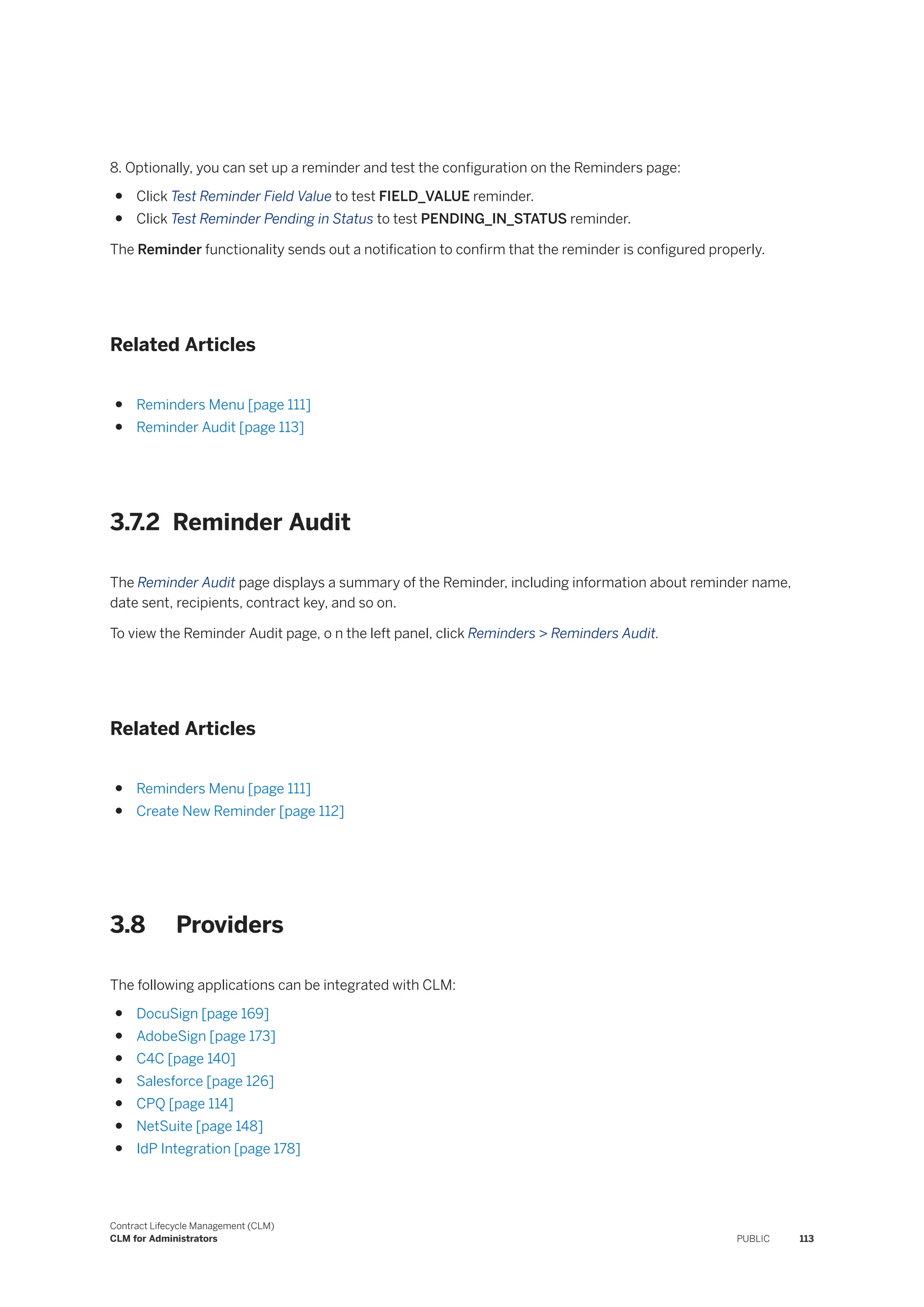 8. Optionally, you can set up a reminder and test the configuration on the Reminders page:
● Click Test Reminder Field Value to test FIELD_VALUE reminder.
● Click Test Reminder Pending in Status to test PENDING_IN_STATUS reminder.
The Reminder functionality sends out a notification to confirm that the reminder is configured properly.
Related Articles
● Reminders Menu [page 111]
● Reminder Audit [page 113]
3.7.2 Reminder Audit
The Reminder Audit page displays a summary of the Reminder, including information about reminder name,
date sent, recipients, contract key, and so on.
To view the Reminder Audit page, o n the left panel, click Reminders > Reminders Audit.
Related Articles
● Reminders Menu [page 111]
● Create New Reminder [page 112]
3.8 Providers
The following applications can be integrated with CLM:
● DocuSign [page 169]
● AdobeSign [page 173]
● C4C [page 140]
● Salesforce [page 126]
● CPQ [page 114]
● NetSuite [page 148]
● IdP Integration [page 178]
Contract Lifecycle Management (CLM)
CLM for Administrators PUBLIC 113
 