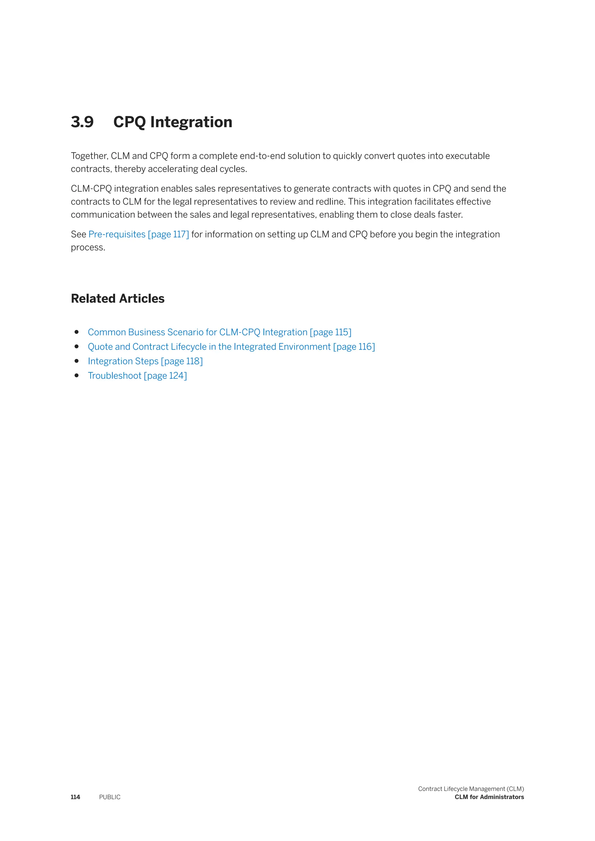 3.9 CPQ Integration
Together, CLM and CPQ form a complete end-to-end solution to quickly convert quotes into executable
contracts, thereby accelerating deal cycles.
CLM-CPQ integration enables sales representatives to generate contracts with quotes in CPQ and send the
contracts to CLM for the legal representatives to review and redline. This integration facilitates effective
communication between the sales and legal representatives, enabling them to close deals faster.
See Pre-requisites [page 117] for information on setting up CLM and CPQ before you begin the integration
process.
Related Articles
● Common Business Scenario for CLM-CPQ Integration [page 115]
● Quote and Contract Lifecycle in the Integrated Environment [page 116]
● Integration Steps [page 118]
● Troubleshoot [page 124]
114 PUBLIC
Contract Lifecycle Management (CLM)
CLM for Administrators
 